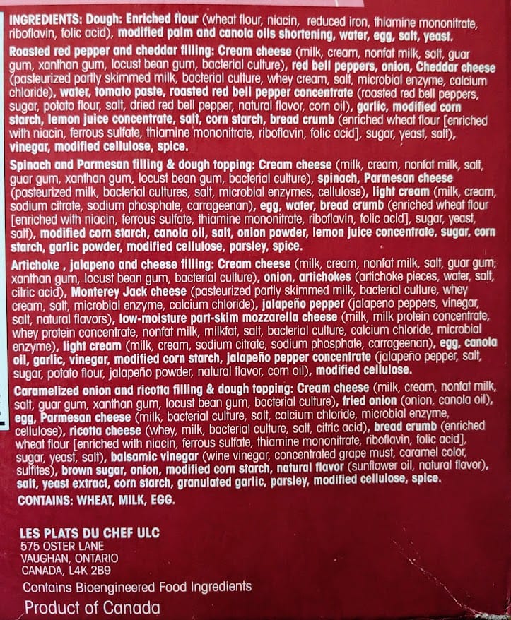 INGREDIENTS: Dough: Enriched flour (wheat flour, niacin, reduced iron, thiamine mononitrate, riboflavin, folic acid), modified palm and canola oils shortening, water, egg, salt, yeast. Roasted red pepper and cheddar filling: Cream cheese (milk, cream, nonfat milk, salt, guar gum, xanthan gum, locust bean gum, bacterial culture), red bell peppers, onion, Cheddar cheese (pasteurized partly skimmed milk, bacterial culture, whey cream, salt, microbial enzyme, calcium chloride), water, tomato paste, roasted red bell pepper concentrate (roasted red bell peppers, sugar, potato flour, salt, dried red bell pepper, natural flavor, corn oil), garlic, modified corn starch, lemon juice concentrate, salt, corn starch, bread crumb (enriched wheat flour [enriched with niacin, ferrous sulfate, thiamine mononitrate, riboflavin, folic acid], sugar, yeast, salt), vinegar, modified cellulose, spice. Spinach and Parmesan filling & dough topping: Cream cheese (milk, cream, nonfat milk, salt, guar gum, xanthan gum, locust bean gum, bacterial culture), spinach, Parmesan cheese (pasteurized milk, bacterial cultures, salt, microbial enzymes, cellulose), light cream (milk, cream, sodium citrate, sodium phosphate, carrageenan), egg, water, bread crumb (enriched wheat flour [enriched with niacin, ferrous sulfate, thiamine mononitrate, riboflavin, folic acid], sugar, yeast, salt), modified corn starch, canola oil, salt, onion powder, lemon juice concentrate, sugar, corn starch, garlic powder, modified cellulose, parsley, spice. Artichoke , jalapeno and cheese filling: Cream cheese (milk, cream, nonfat milk, salt, guar gum, xanthan gum, locust bean gum, bacterial culture), onion, artichokes (artichoke pieces, water, salt, citric acid), Monterey Jack cheese (pasteurized partly skimmed milk, bacterial culture, whey cream, salt, microbial enzyme, calcium chloride), jalapeño pepper (jalapeno peppers, vinegar, salt, natural flavors), low-moisture part-skim mozzarella cheese (milk, milk protein concentrate, whey protein concentrate, nonfat milk, milkfat, salt, bacterial culture, calcium chloride, microbial enzyme), light cream (milk, cream, sodium citrate, sodium phosphate, carrageenan), egg, canola oil, garlic, vinegar, modified corn starch, jalapeño pepper concentrate (jalapeño pepper, salt, sugar, potato flour, jalapeño powder, natural flavor, corn oil), modified cellulose. Caramelized onion and ricotta filling & dough topping: Cream cheese (milk, cream, nonfat milk, salt, guar gum, xanthan gum, locust bean gum, bacterial culture), fried onion (onion, canola oil), egg, Parmesan cheese (milk, bacterial culture, salt, calcium chloride, microbial enzyme, cellulose), ricotta cheese (whey, milk, bacterial culture, salt, citric acid), bread crumb (enriched wheat flour [enriched with niacin, ferrous sulfate, thiamine mononitrate, riboflavin, folic acid], sugar, yeast, salt), balsamic vinegar (wine vinegar, concentrated grape must, caramel color, sulfites), brown sugar, onion, modified corn starch, natural flavor (sunflower oil, natural flavor), salt, yeast extract, corn starch, granulated garlic, parsley, modified cellulose, spice. CONTAINS: WHEAT, MILK, EGG. LES PLATS DU CHEF ULC 575 OSTER LANE VAUGHAN, ONTARIO CANADA, L4K 2B9 Contains Bioengineered Food Ingredients Product of Canada