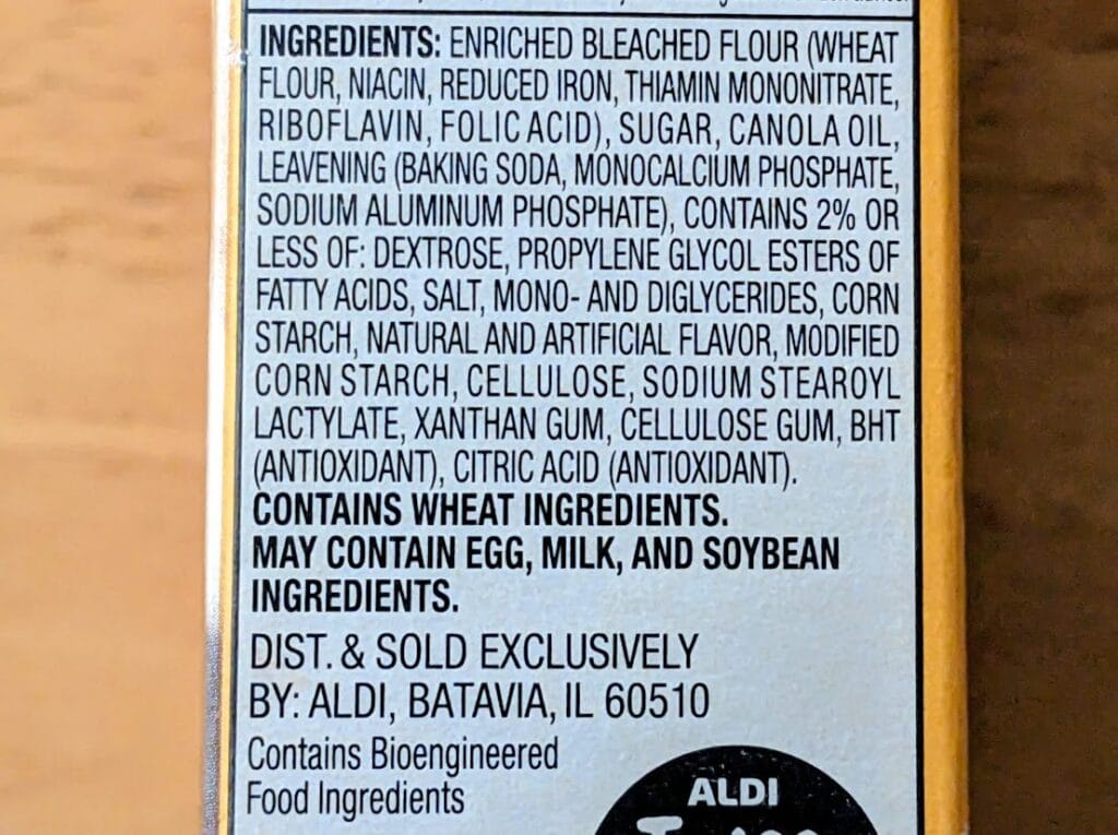 INGREDIENTS: ENRICHED BLEACHED FLOUR (WHEAT FLOUR, NIACIN, REDUCED IRON, THIAMIN MONONITRATE, RIBOFLAVIN, FOLIC ACID), SUGAR, CANOLA OIL, LEAVENING (BAKING SODA, MONOCALCIUM PHOSPHATE, SODIUM ALUMINUM PHOSPHATE), CONTAINS 2% OR LESS OF: DEXTROSE, PROPYLENE GLYCOL ESTERS OF FATTY ACIDS, SALT, MONO- AND DIGLYCERIDES, CORN STARCH, NATURAL AND ARTIFICIAL FLAVOR, MODIFIED CORN STARCH, CELLULOSE, SODIUM STEAROYL LACTYLATE, XANTHAN GUM, CELLULOSE GUM, BHT (ANTIOXIDANT), CITRIC ACID (ANTIOXIDANT). CONTAINS WHEAT INGREDIENTS. MAY CONTAIN EGG, MILK, AND SOYBEAN INGREDIENTS. DIST. & SOLD EXCLUSIVELY BY: ALDI, BATAVIA, IL 60510 Contains Bioengineered Food Ingredients